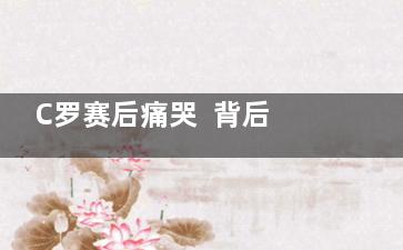 C罗赛后痛哭  背后的真相让人始料未及